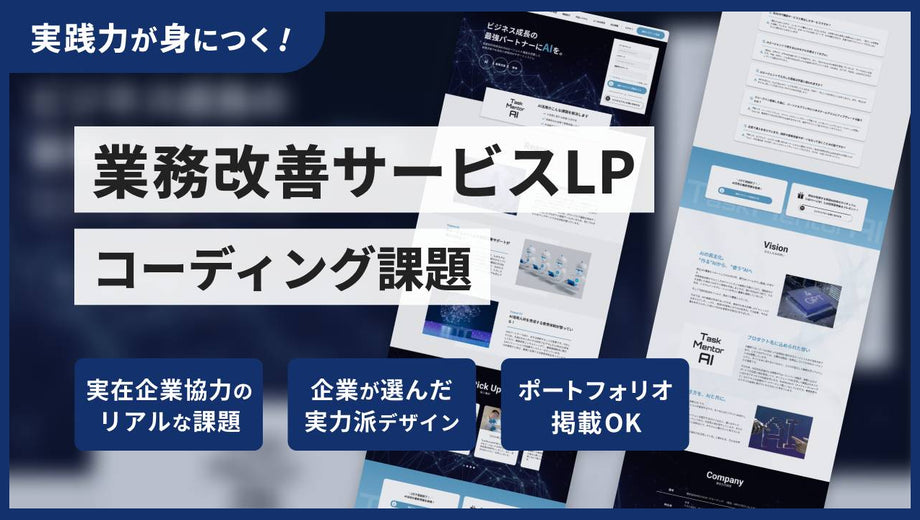 業務改善サービスLPコーディング課題
 レビューなし
業務改善サービスLPコーディング課題

業務改善サービスLPコーディング課題
業務改善サービスLPコーディング課題

講座内容
AIサービスをテーマにした、LPのコーディング課題です。複雑な背景やレイアウトの再現力に加え、UI実装スキルも試される、挑戦しがいのある一作です。
実装ポイント

複雑な背景とレイアウト： positionやz-indexを駆使し、背景の上にコンテンツが浮き上がるようなモダンなレイアウトを実装。
インタラクティブなUI実装： JavaScriptを使い、「導入事例」の横スクロール（スライダー）や、「よくある質問」のアコーディオンを実装。
実践的なコンポーネント制作： SaaSサイトで頻出する、特徴的な料金表（プライステーブル）のコーディング。
課題の仕様

難易度： ★★★☆☆～★★★★☆ (中級〜やりごたえのある中級)
ページ構成： LP 1ページ (PC / SP)
作業時間の目安：40〜62時間
※JavaScriptでのスライダーやアコーディオン実装まで含めた場合の目安です。ご自身のスキルや学習ペースによって時間は変動しま