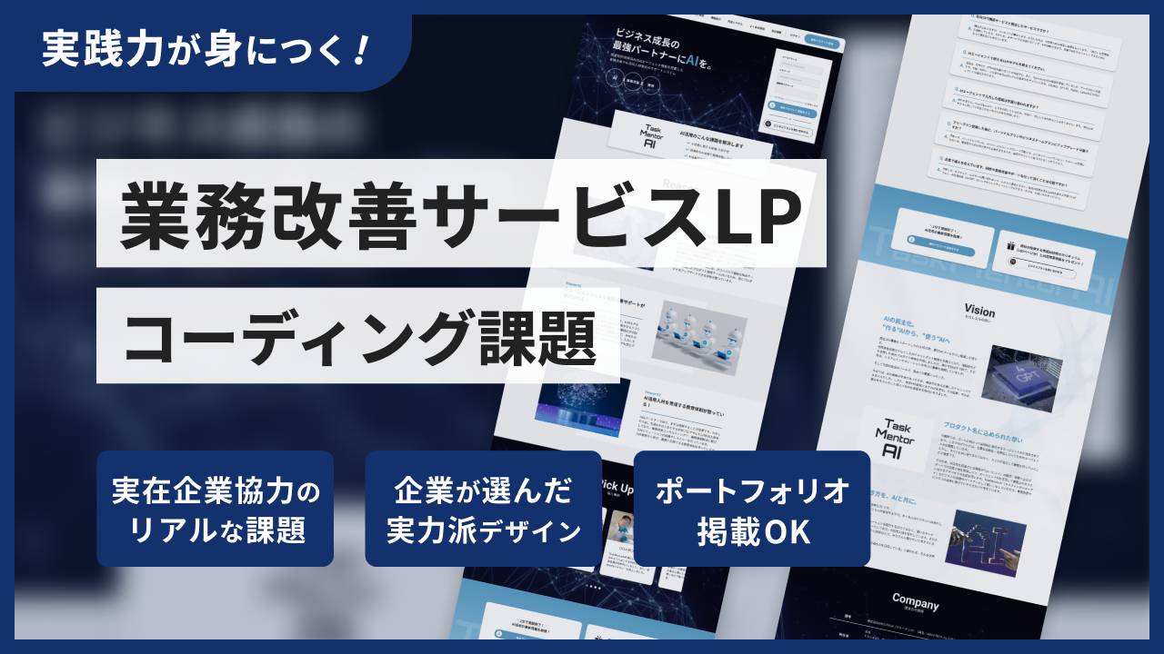 業務改善サービスLPコーディング課題
 レビューなし
業務改善サービスLPコーディング課題

業務改善サービスLPコーディング課題
業務改善サービスLPコーディング課題

講座内容
AIサービスをテーマにした、LPのコーディング課題です。複雑な背景やレイアウトの再現力に加え、UI実装スキルも試される、挑戦しがいのある一作です。
実装ポイント

複雑な背景とレイアウト： positionやz-indexを駆使し、背景の上にコンテンツが浮き上がるようなモダンなレイアウトを実装。
インタラクティブなUI実装： JavaScriptを使い、「導入事例」の横スクロール（スライダー）や、「よくある質問」のアコーディオンを実装。
実践的なコンポーネント制作： SaaSサイトで頻出する、特徴的な料金表（プライステーブル）のコーディング。
課題の仕様

難易度： ★★★☆☆～★★★★☆ (中級〜やりごたえのある中級)
ページ構成： LP 1ページ (PC / SP)
作業時間の目安：40〜62時間
※JavaScriptでのスライダーやアコーディオン実装まで含めた場合の目安です。ご自身のスキルや学習ペースによって時間は変動しま